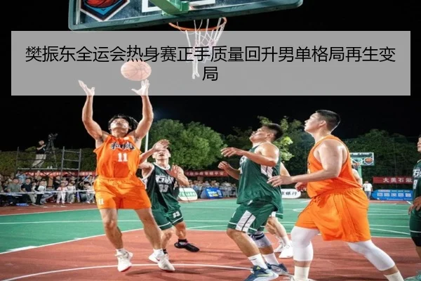 樊振东全运会热身赛正手质量回升男单格局再生变局